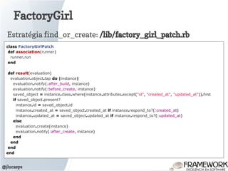 FactoryGirl
@jlucasps
class FactoryGirlPatch
def association(runner)
runner.run
end
def result(evaluation)
evaluation.object.tap do |instance|
evaluation.notify(:after_build, instance)
evaluation.notify(:before_create, instance)
saved_object = instance.class.where(instance.attributes.except("id", "created_at", "updated_at")).first
if saved_object.present?
instance.id = saved_object.id
instance.created_at = saved_object.created_at if instance.respond_to?(:created_at)
instance.updated_at = saved_object.updated_at if instance.respond_to?(:updated_at)
else
evaluation.create(instance)
evaluation.notify(:after_create, instance)
end
end
end
end
Estratégia find_or_create: /lib/factory_girl_patch.rb
 