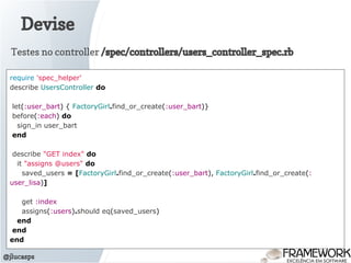 Devise
@jlucasps
require 'spec_helper'
describe UsersController do
let(:user_bart) { FactoryGirl.find_or_create(:user_bart)}
before(:each) do
sign_in user_bart
end
describe "GET index" do
it "assigns @users" do
saved_users = [FactoryGirl.find_or_create(:user_bart), FactoryGirl.find_or_create(:
user_lisa)]
get :index
assigns(:users).should eq(saved_users)
end
end
end
Testes no controller /spec/controllers/users_controller_spec.rb
 