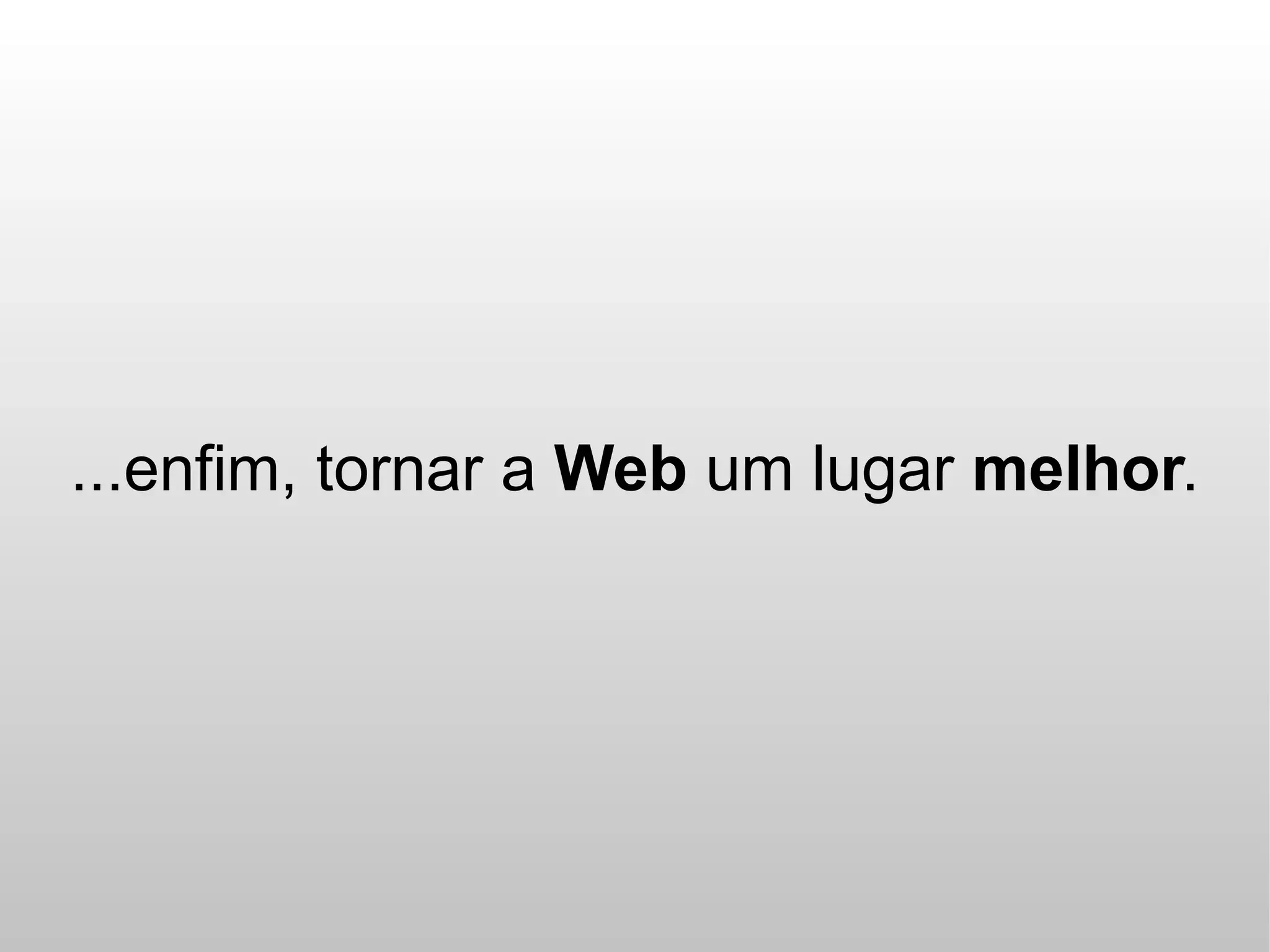...enfim, tornar a Web um lugar melhor.
 