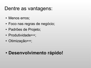 Dentre as vantagens:
●   Menos erros;
●   Foco nas regras de negócio;
●   Padrões de Projeto;
●   Produtividade++;
●   Otimização++;


●   Desenvolvimento rápido!
 