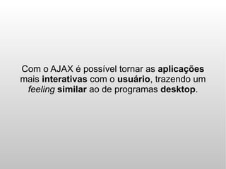 Com o AJAX é possível tornar as aplicações
mais interativas com o usuário, trazendo um
 feeling similar ao de programas desktop.
 