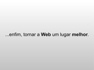 ...enfim, tornar a Web um lugar melhor.
 