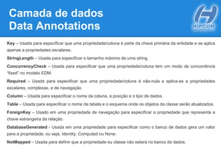 Camada de dados
Data Annotations
Key – Usada para especificar que uma propriedade/coluna é parte da chave primária da entidade e se aplica
apenas a propriedades escalares.
StringLength – Usada para especificar o tamanho máximo de uma string.
ConcurrencyCheck – Usada para especificar que uma propriedade/coluna tem um modo de concorrência
“fixed” no modelo EDM.
Required – Usada para especificar que uma propriedade/coluna é não-nula e aplica-se a propriedades
escalares, complexas, e de navegação.
Column – Usada para especificar o nome da coluna, a posição e o tipo de dados.
Table – Usada para especificar o nome da tabela e o esquema onde os objetos da classe serão atualizados.
ForeignKey – Usado em uma propriedade de navegação para especificar a propriedade que representa a
chave estrangeira da relação.
DatabaseGenerated - Usada em uma propriedade para especificar como o banco de dados gera um valor
para a propriedade, ou seja, Identity, Computed ou None.
NotMapped – Usada para definir que a propriedade ou classe não estará no banco de dados.
 
