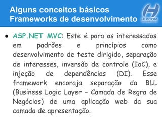 Alguns conceitos básicos
Frameworks de desenvolvimento
● ASP.NET MVC: Este é para os interessados
em padrões e princípios como
desenvolvimento de teste dirigido, separação
de interesses, inversão de controle (IoC), e
injeção de dependências (DI). Esse
framework encoraja separação da BLL
(Business Logic Layer – Camada de Regra de
Negócios) de uma aplicação web da sua
camada de apresentação.
 