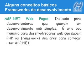 Alguns conceitos básicos
Frameworks de desenvolvimento
ASP.NET Web Pages: Indicado para
desenvolvedores que querem um
desenvolvimento web simples. É uma boa
maneira para desenvolvedores web que sabem
PHP ou frameworks similares para começar
usar ASP.NET.
 