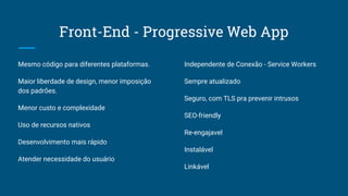 Front-End - Progressive Web App
Mesmo código para diferentes plataformas.
Maior liberdade de design, menor imposição
dos padrões.
Menor custo e complexidade
Uso de recursos nativos
Desenvolvimento mais rápido
Atender necessidade do usuário
Independente de Conexão - Service Workers
Sempre atualizado
Seguro, com TLS pra prevenir intrusos
SEO-friendly
Re-engajavel
Instalável
Linkável
 
