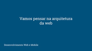 Vamos pensar na arquitetura
da web
Desenvolvimento Web e Mobile
 