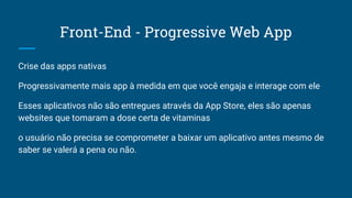 Front-End - Progressive Web App
Crise das apps nativas
Progressivamente mais app à medida em que você engaja e interage com ele
Esses aplicativos não são entregues através da App Store, eles são apenas
websites que tomaram a dose certa de vitaminas
o usuário não precisa se comprometer a baixar um aplicativo antes mesmo de
saber se valerá a pena ou não.
 