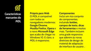 Próprio para Web
O MDL é compatível
com todos os
navegadores modernos:
Google Chrome,
Mozilla Firefox, Opera e
o novo Microsoft Edge
que acaba de chegar no
Windows 10. E claro, o
MDL é responsivo.
Características
marcantes do
MDL
Componentes
Inclui um rico conjunto
de componentes,
incluindo botões,
campos de texto, dicas
de ferramentas e muitos
mais. Também incluem
uma grade responsiva
que aderem às novas
diretrizes de design de
material de adaptação
de interface do usuário ..
 
