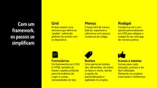 Com um
framework,
os passos se
simplificam
Grid
Ambos trazem uma
estrutura que define as
“grades”, adotando
padrões de acordo com
os dispositivo.
Menus
Criação fácil de menus
laterais, superiores e
submenus com poucas
mudanças de código.
Rodapé
Também já vem com
opções personalisáveis
em CSS para adaptar o
rodapé do seu site/app
de maneira prática.
Formulários
Os frameworks em CSS
e HTML também já
trazem opções próprias
para formulários de
Login e outras
necessidades do tipo.
Botões
Uma gama de botões
são oferecidas, de todos
os tipos e cores, dando
a opção de
personalização e
agilidade no projeto.
Ícones e tabelas
Ícones para cada
situação, prontos e de
fácil utilização.
Deixando os projetos
mais leves e dinâmicos.
 