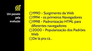 Um passeio
pela
evolução
⊙1990 - Surgimento da Web
⊙1994 - os primeiros Navegadores
⊙1998 - Padronização HTML para
diferentes navegadores
⊙2000 - Popularização dos Padrões
Web
⊙De lá pra cá...
 