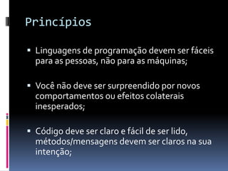 Princípios

 Linguagens de programação devem ser fáceis
  para as pessoas, não para as máquinas;

 Você não deve ser surpreendido por novos
  comportamentos ou efeitos colaterais
  inesperados;

 Código deve ser claro e fácil de ser lido,
  métodos/mensagens devem ser claros na sua
  intenção;
 