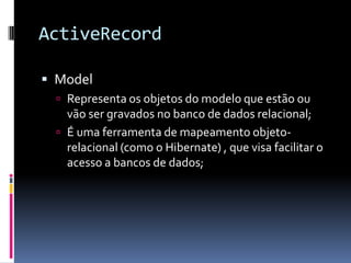 ActiveRecord

 Model
   Representa os objetos do modelo que estão ou
    vão ser gravados no banco de dados relacional;
   É uma ferramenta de mapeamento objeto-
    relacional (como o Hibernate) , que visa facilitar o
    acesso a bancos de dados;
 