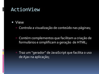 ActionView

 View
   Controla a visualização de conteúdo nas páginas;


   Contém complementos que facilitam a criação de
    formulários e simplificam a geração de HTML;

   Traz um “gerador” de JavaScript que facilita o uso
    de Ajax na aplicação;
 