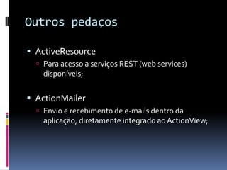 Outros pedaços

 ActiveResource
   Para acesso a serviços REST (web services)
    disponíveis;


 ActionMailer
   Envio e recebimento de e-mails dentro da
    aplicação, diretamente integrado ao ActionView;
 
