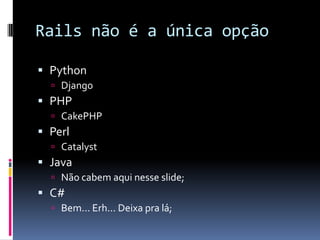 Rails não é a única opção

 Python
   Django
 PHP
   CakePHP
 Perl
   Catalyst
 Java
   Não cabem aqui nesse slide;
 C#
   Bem... Erh... Deixa pra lá;
 