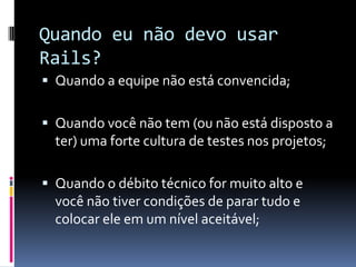 Quando eu não devo usar
Rails?
 Quando a equipe não está convencida;


 Quando você não tem (ou não está disposto a
  ter) uma forte cultura de testes nos projetos;

 Quando o débito técnico for muito alto e
  você não tiver condições de parar tudo e
  colocar ele em um nível aceitável;
 