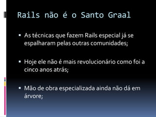 Rails não é o Santo Graal

 As técnicas que fazem Rails especial já se
  espalharam pelas outras comunidades;

 Hoje ele não é mais revolucionário como foi a
  cinco anos atrás;

 Mão de obra especializada ainda não dá em
  árvore;
 