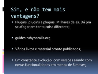Sim, e não tem mais
vantagens?
 Plugins, plugins e plugins. Milhares deles. Dá pra
  se afogar em tanta coisa diferente;

 guides.rubyonrails.org


 Vários livros e material pronto publicados;


 Em constante evolução, com versões saindo com
  novas funcionalidades em menos de 6 meses;
 