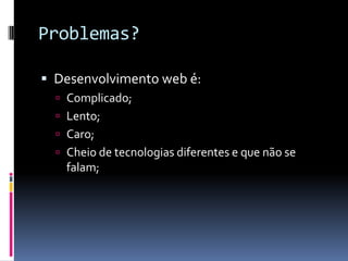 Problemas?

 Desenvolvimento web é:
   Complicado;
   Lento;
   Caro;
   Cheio de tecnologias diferentes e que não se
    falam;
 