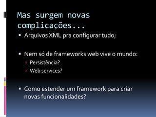 Mas surgem novas
complicações...
 Arquivos XML pra configurar tudo;


 Nem só de frameworks web vive o mundo:
   Persistência?
   Web services?


 Como estender um framework para criar
  novas funcionalidades?
 