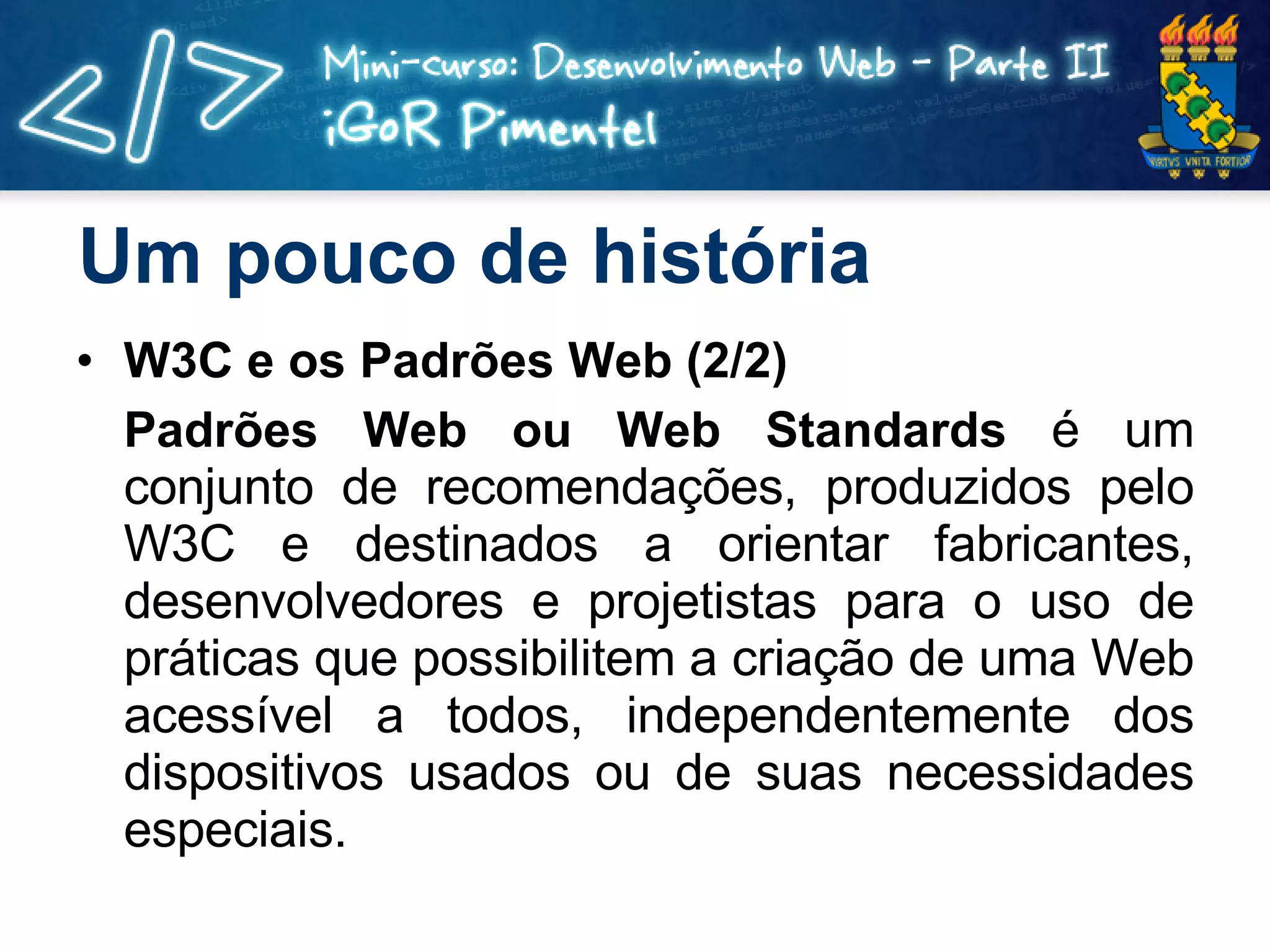 Um pouco de história W3C e os Padrões Web (2/2) Padrões Web ou Web Standards   é um conjunto de recomendações, produzidos pelo W3C e destinados a orientar fabricantes, desenvolvedores e projetistas para o uso de práticas que possibilitem a criação de uma Web acessível a todos, independentemente dos dispositivos usados ou de suas necessidades especiais. 