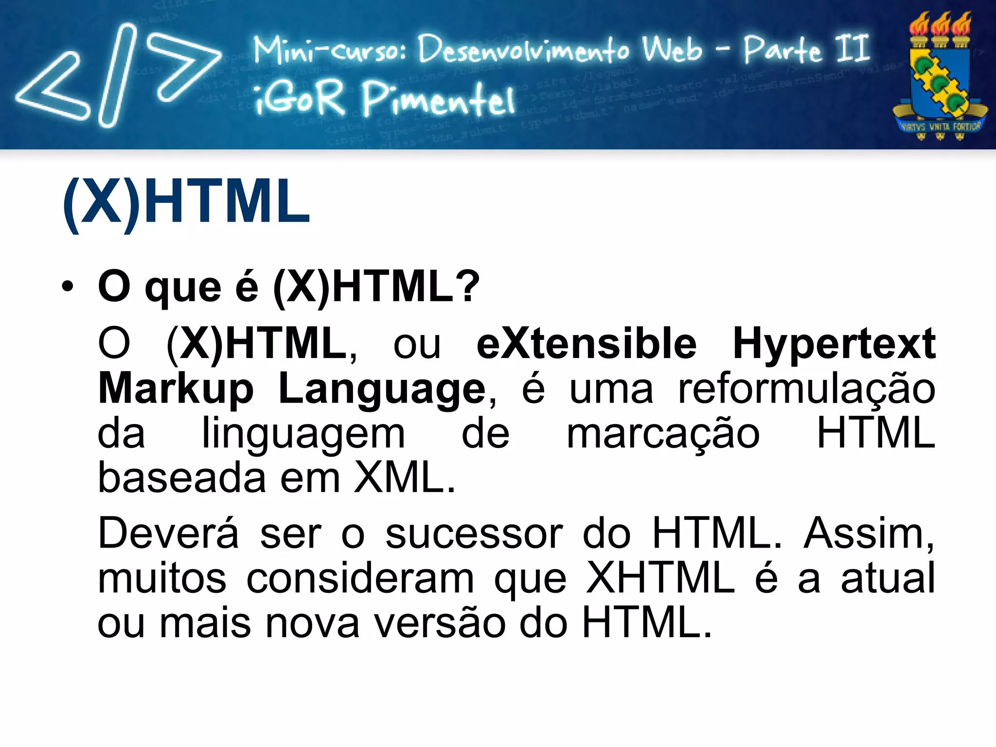 (X)HTML O que é (X)HTML? O ( X)HTML , ou  eXtensible Hypertext Markup Language , é uma reformulação da linguagem de marcação HTML baseada em XML. Deverá ser o sucessor do HTML. Assim, muitos consideram que XHTML é a atual ou mais nova versão do HTML. 