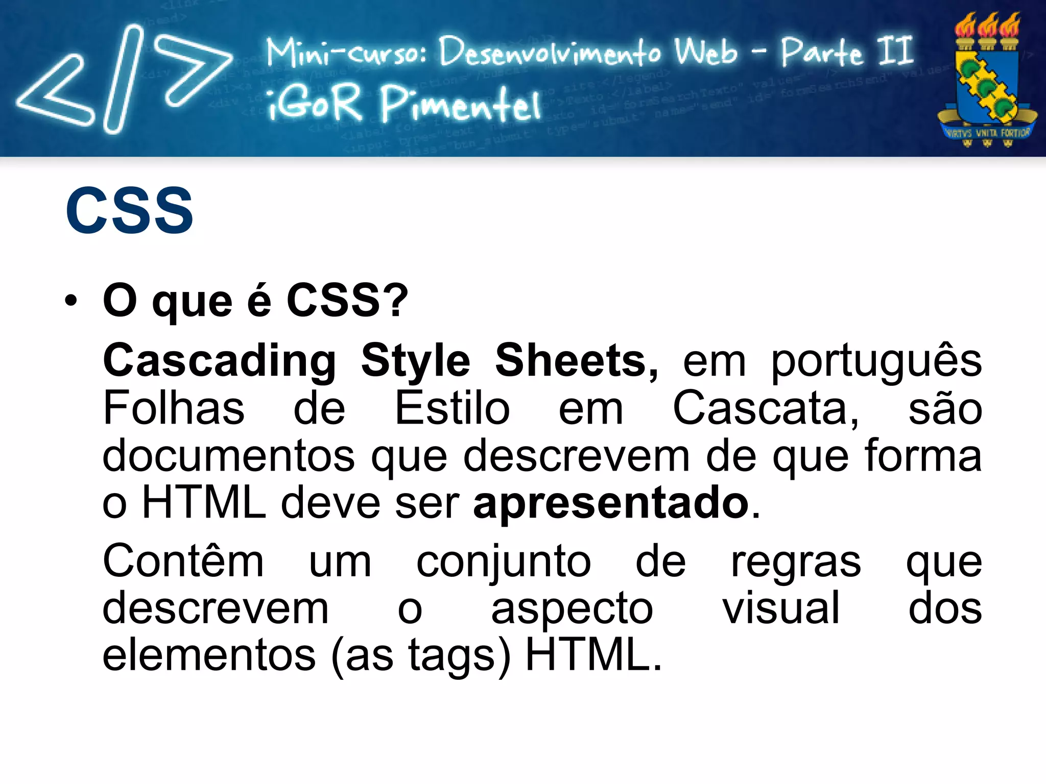 CSS O que é CSS? Cascading Style Sheets,  em  português Folhas de Estilo em Cascata,  são documentos que descrevem de que forma o HTML deve ser  apresentado . Contêm um conjunto de regras que descrevem o aspecto visual dos elementos (as tags) HTML. 