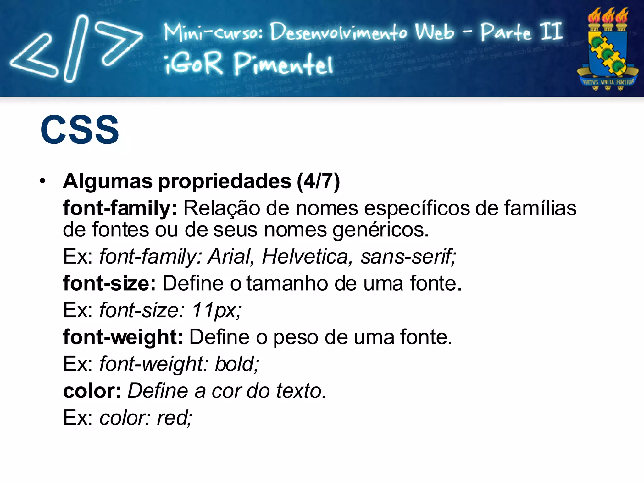 CSS Algumas propriedades (4/7) font-family:  Relação de nomes específicos de famílias de fontes ou de seus nomes genéricos. Ex:  font-family: Arial, Helvetica, sans-serif; font-size:  Define o tamanho de uma fonte. Ex:  font-size: 11px; font-weight:  Define o peso de uma fonte. Ex:  font-weight: bold; color:  Define a cor do texto. Ex:  color: red; 