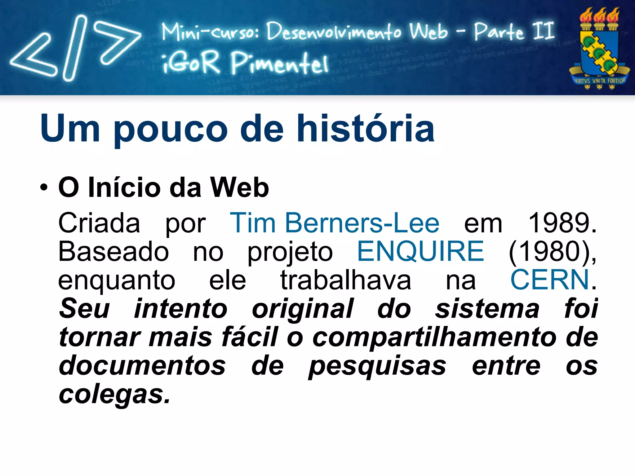 Um pouco de história O Início da Web Criada por  Tim  Berners-Lee  em 1989. Baseado no projeto  ENQUIRE  (1980), enquanto ele trabalhava na  CERN . Seu intento original do sistema foi tornar mais fácil o compartilhamento de documentos de pesquisas entre os colegas.  
