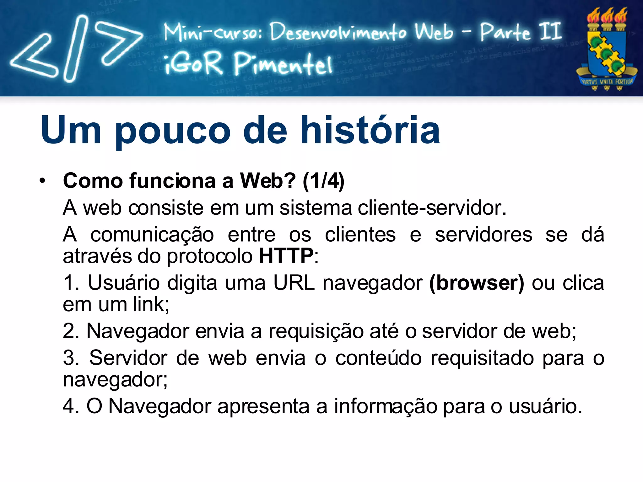 Um pouco de história Como funciona a Web? (1/4) A web consiste em um sistema cliente-servidor. A comunicação entre os clientes e servidores se dá através do protocolo  HTTP : 1. Usuário digita uma URL navegador  (browser)  ou clica em um link; 2. Navegador envia a requisição até o servidor de web; 3. Servidor de web envia o conteúdo requisitado para o navegador; 4. O Navegador apresenta a informação para o usuário. 
