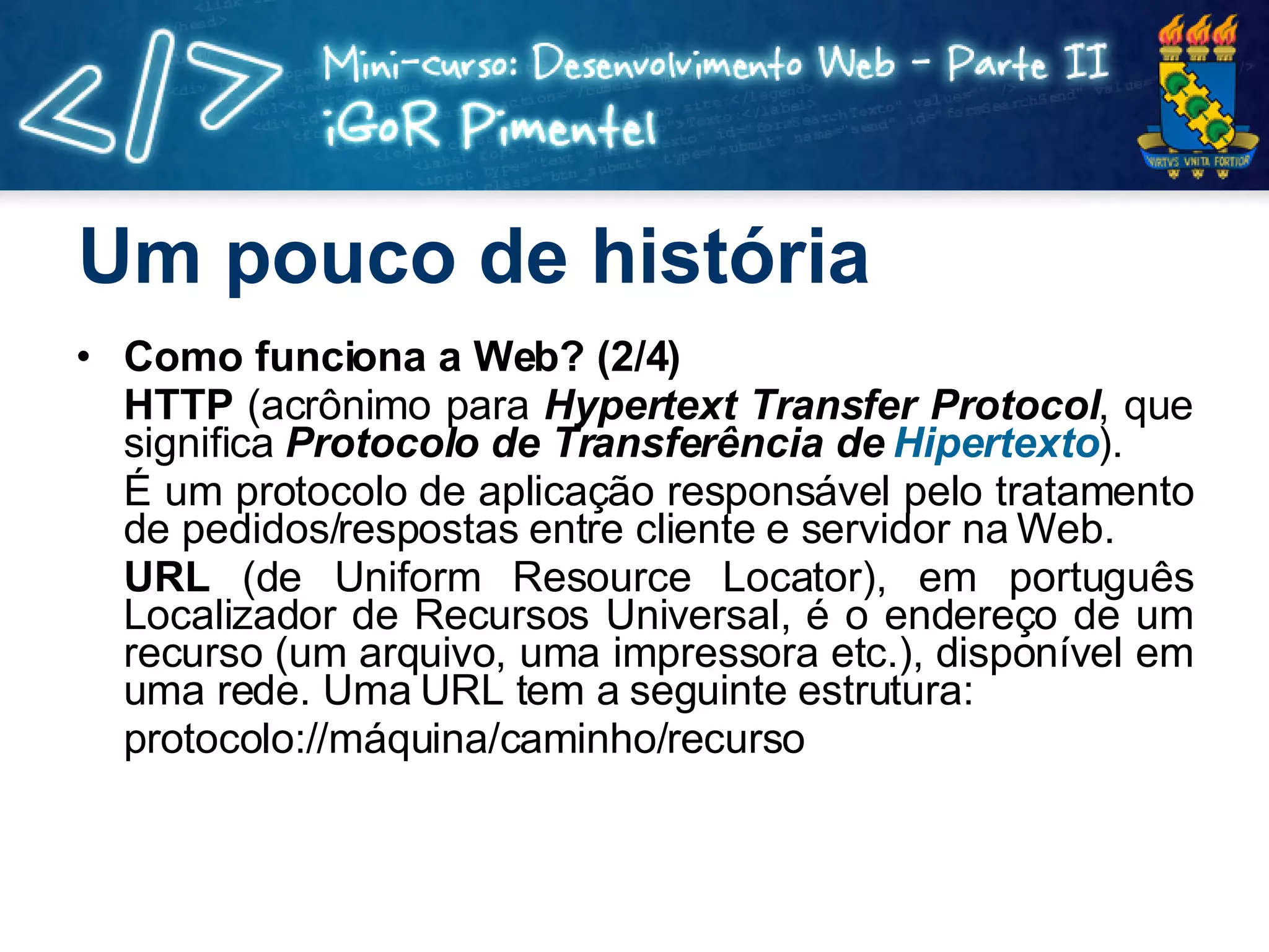 Um pouco de história Como funciona a Web? (2/4) HTTP  (acrônimo para  Hypertext Transfer Protocol , que significa  Protocolo de Transferência de  Hipertexto ). É um protocolo de aplicação responsável pelo tratamento de pedidos/respostas entre cliente e servidor na Web. URL  (de Uniform Resource Locator), em português Localizador de Recursos Universal, é o endereço de um recurso (um arquivo, uma impressora etc.), disponível em uma rede. Uma URL tem a seguinte estrutura: protocolo://máquina/caminho/recurso 