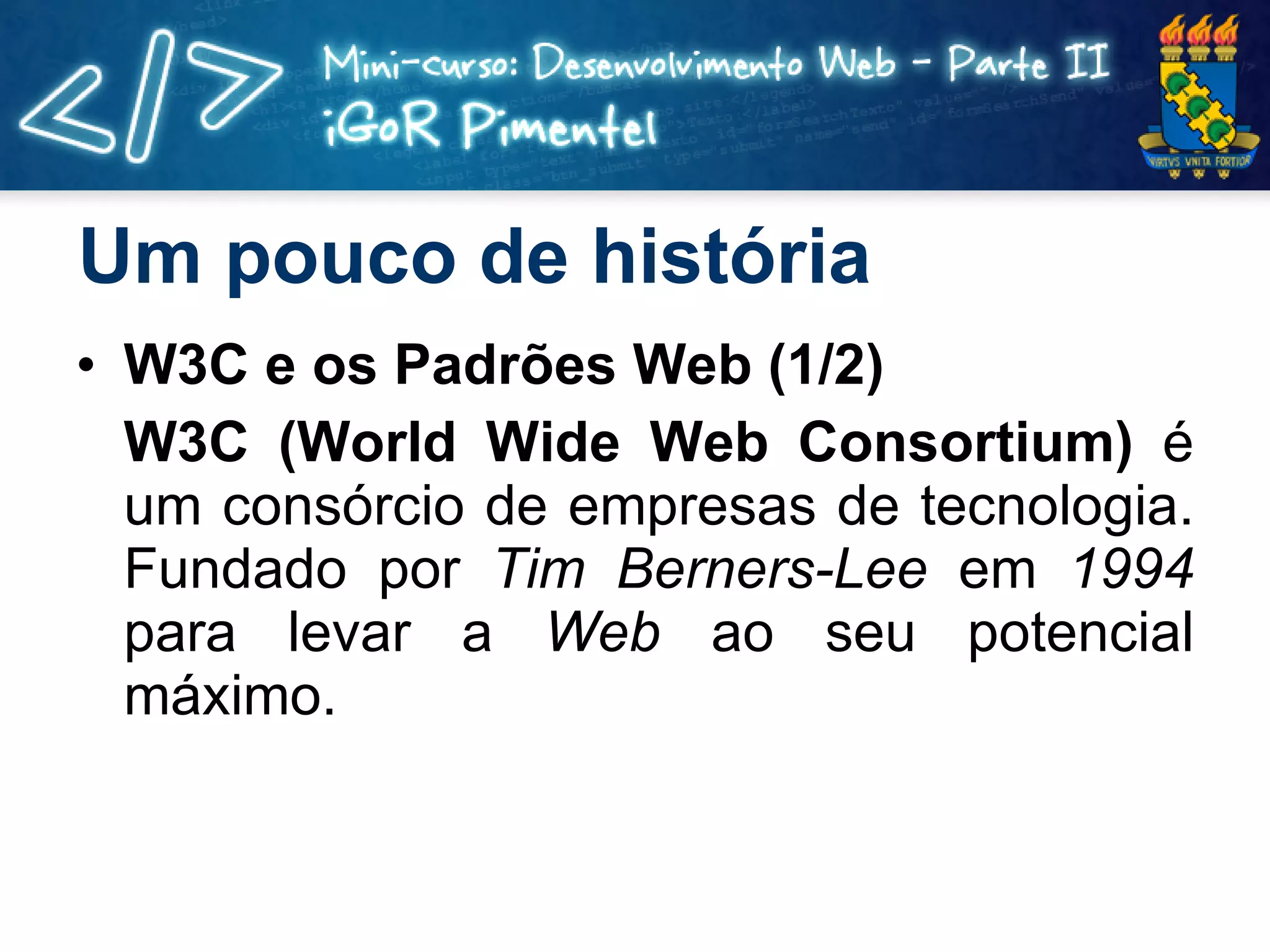 Um pouco de história W3C e os Padrões Web (1/2) W3C (World Wide Web Consortium)  é um consórcio de empresas de tecnologia. Fundado por  Tim Berners-Lee  em  1994  para levar a  Web  ao seu potencial máximo.  