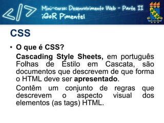 CSS O que é CSS? Cascading Style Sheets,  em  português Folhas de Estilo em Cascata,  são documentos que descrevem de que forma o HTML deve ser  apresentado . Contêm um conjunto de regras que descrevem o aspecto visual dos elementos (as tags) HTML. 