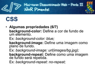 CSS Algumas propriedades (6/7) background-color:  Define a cor de fundo de um elemento. Ex:  background-color: blue; background-image:  Define uma imagem como plano de fundo. Ex:  background-image: url(images/bg.jpg); background-repeat:  Define como uma imagem de fundo será repetida. Ex:  background-repeat: no-repeat; 