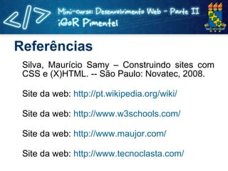 Referências Silva, Maurício Samy – Construindo sites com CSS e (X)HTML. -- São Paulo: Novatec, 2008. Site da web:  http://pt.wikipedia.org/wiki/ Site da web:  http://www.w3schools.com/ Site da web:  http://www.maujor.com/ Site da web:  http://www.tecnoclasta.com/ 