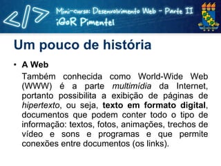 Um pouco de história A Web Também conhecida como World-Wide Web (WWW) é a parte  multimídia  da Internet, portanto possibilita a exibição de páginas de  hipertexto , ou seja,  texto em formato digital , documentos que podem conter todo o tipo de informação: textos, fotos, animações, trechos de vídeo e sons e programas e que permite conexões entre documentos (os links). 
