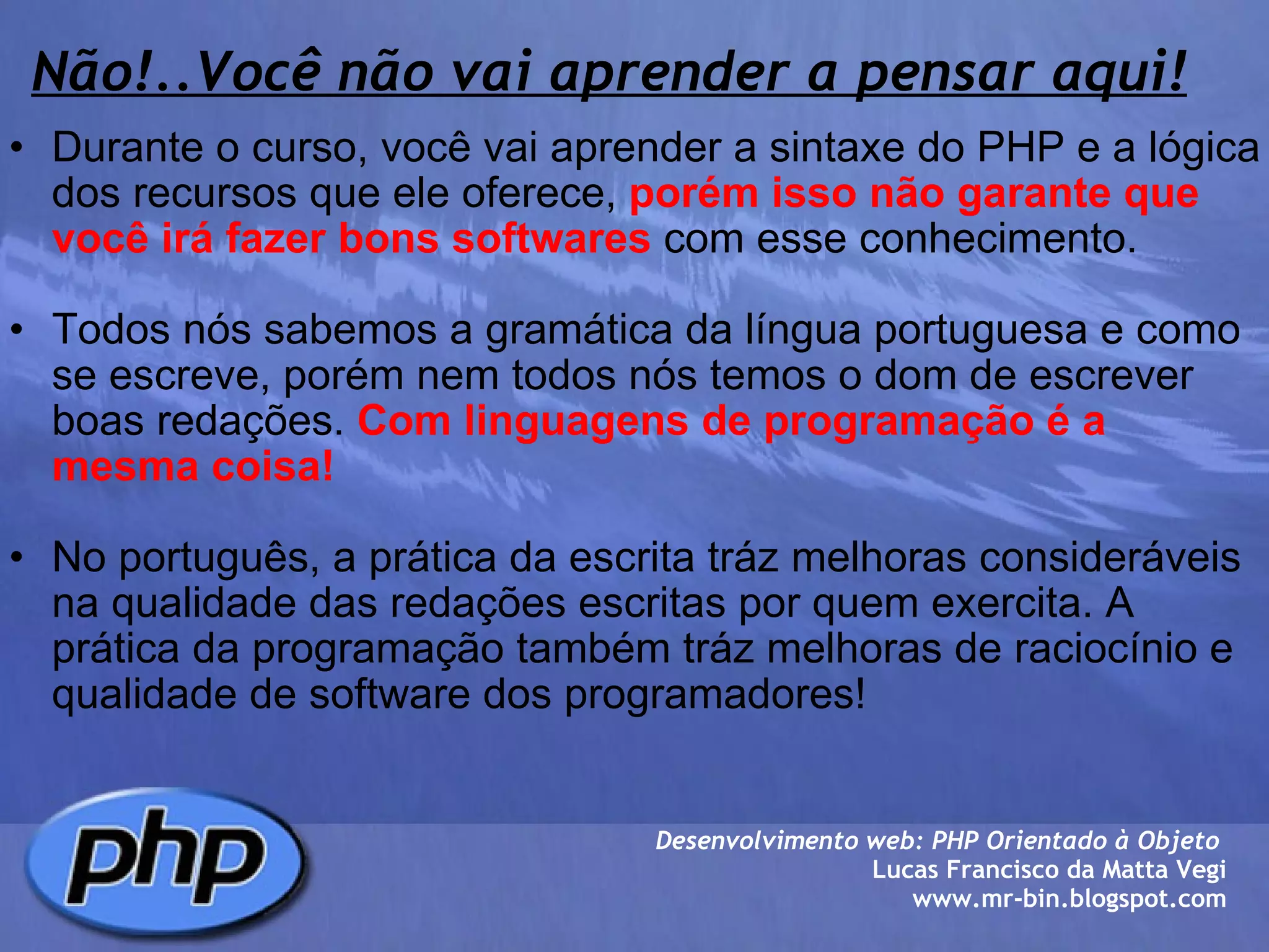 Não!..Você não vai aprender a pensar aqui! Durante o curso, você vai aprender a sintaxe do PHP e a lógica dos recursos que ele oferece,  porém isso não garante que você irá fazer bons softwares  com esse conhecimento.   Todos nós sabemos a gramática da língua portuguesa e como se escreve, porém nem todos nós temos o dom de escrever boas redações.  Com linguagens de programação é a mesma coisa!     No português, a prática da escrita tráz melhoras consideráveis na qualidade das redações escritas por quem exercita. A prática da programação também tráz melhoras de raciocínio e qualidade de software dos programadores!  Desenvolvimento web: PHP Orientado à Objeto  Lucas Francisco da Matta Vegi www.mr-bin.blogspot.com 