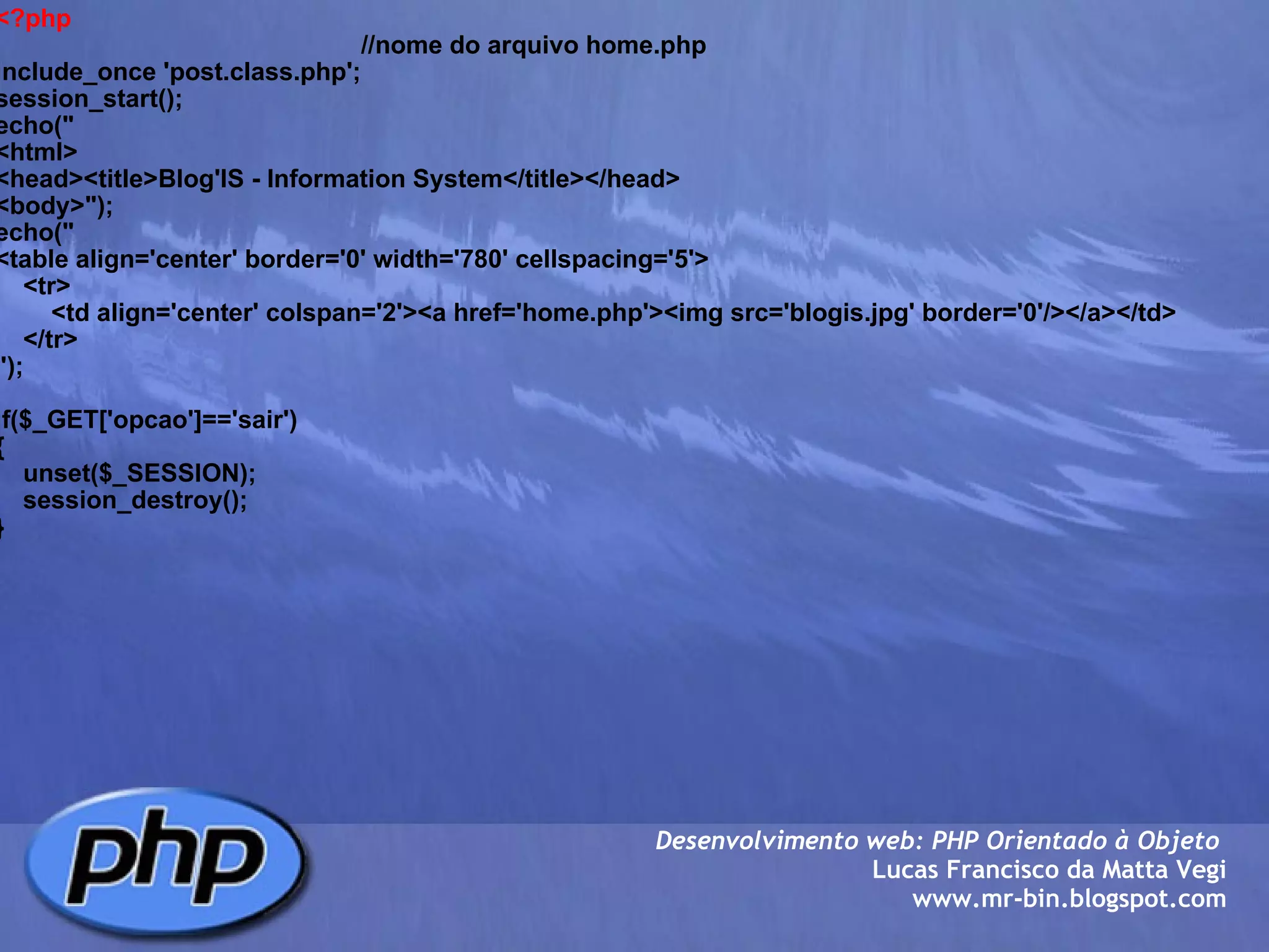 <?php                                                      //nome do arquivo home.php include_once 'post.class.php'; session_start(); echo(" <html> <head><title>Blog'IS - Information System</title></head> <body>"); echo(" <table align='center' border='0' width='780' cellspacing='5'>     <tr>         <td align='center' colspan='2'><a href='home.php'><img src='blogis.jpg' border='0'/></a></td>     </tr>     "); if($_GET['opcao']=='sair') {     unset($_SESSION);     session_destroy(); } Desenvolvimento web: PHP Orientado à Objeto  Lucas Francisco da Matta Vegi www.mr-bin.blogspot.com 
