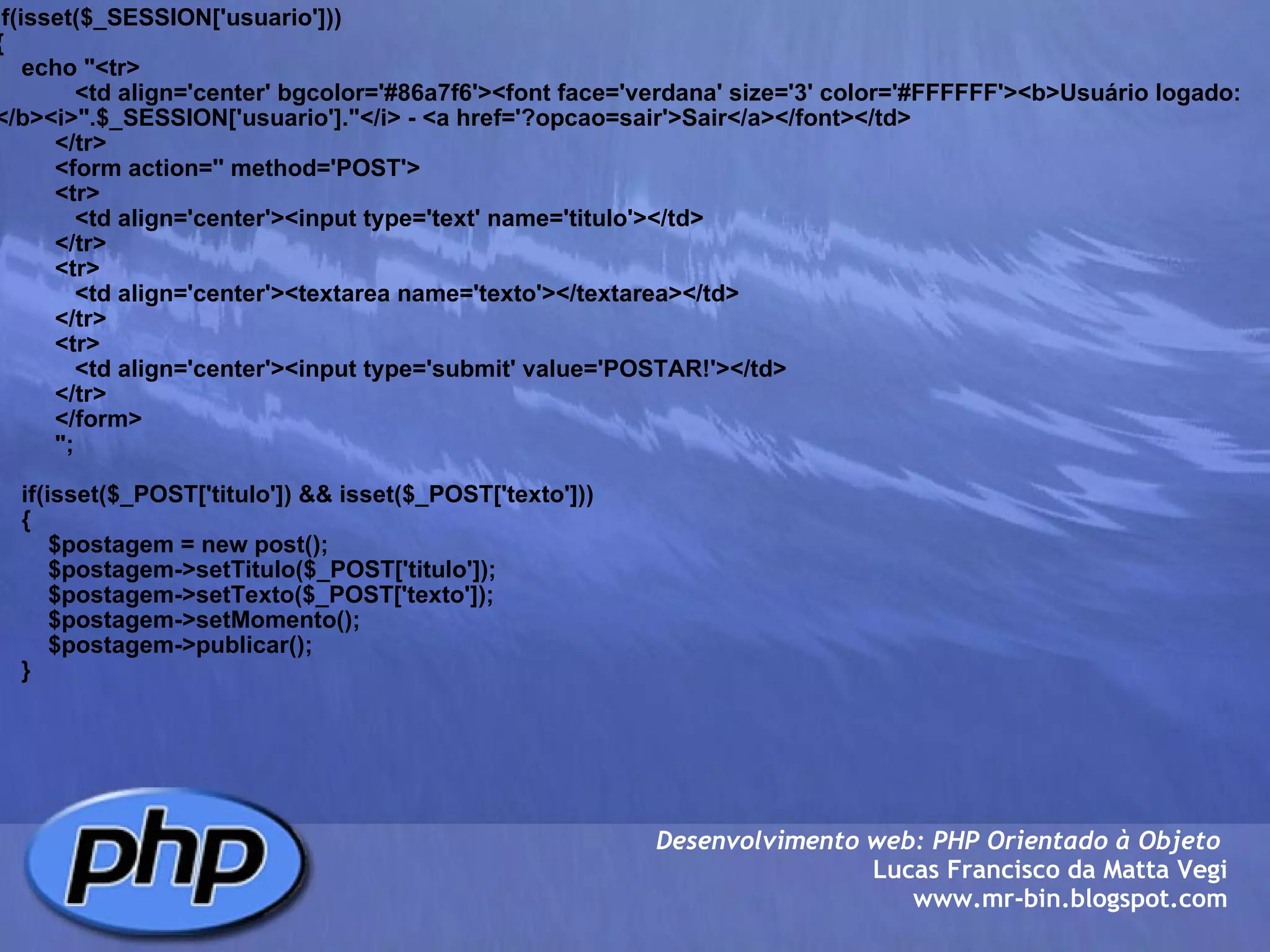 if(isset($_SESSION['usuario'])) {     echo "<tr>             <td align='center' bgcolor='#86a7f6'><font face='verdana' size='3' color='#FFFFFF'><b>Usuário logado: </b><i>".$_SESSION['usuario']."</i> - <a href='?opcao=sair'>Sair</a></font></td>          </tr>          <form action='' method='POST'>          <tr>             <td align='center'><input type='text' name='titulo'></td>          </tr>          <tr>             <td align='center'><textarea name='texto'></textarea></td>          </tr>          <tr>             <td align='center'><input type='submit' value='POSTAR!'></td>          </tr>          </form>                 ";         if(isset($_POST['titulo']) && isset($_POST['texto']))     {         $postagem = new post();         $postagem->setTitulo($_POST['titulo']);         $postagem->setTexto($_POST['texto']);         $postagem->setMomento();         $postagem->publicar();     } Desenvolvimento web: PHP Orientado à Objeto  Lucas Francisco da Matta Vegi www.mr-bin.blogspot.com 