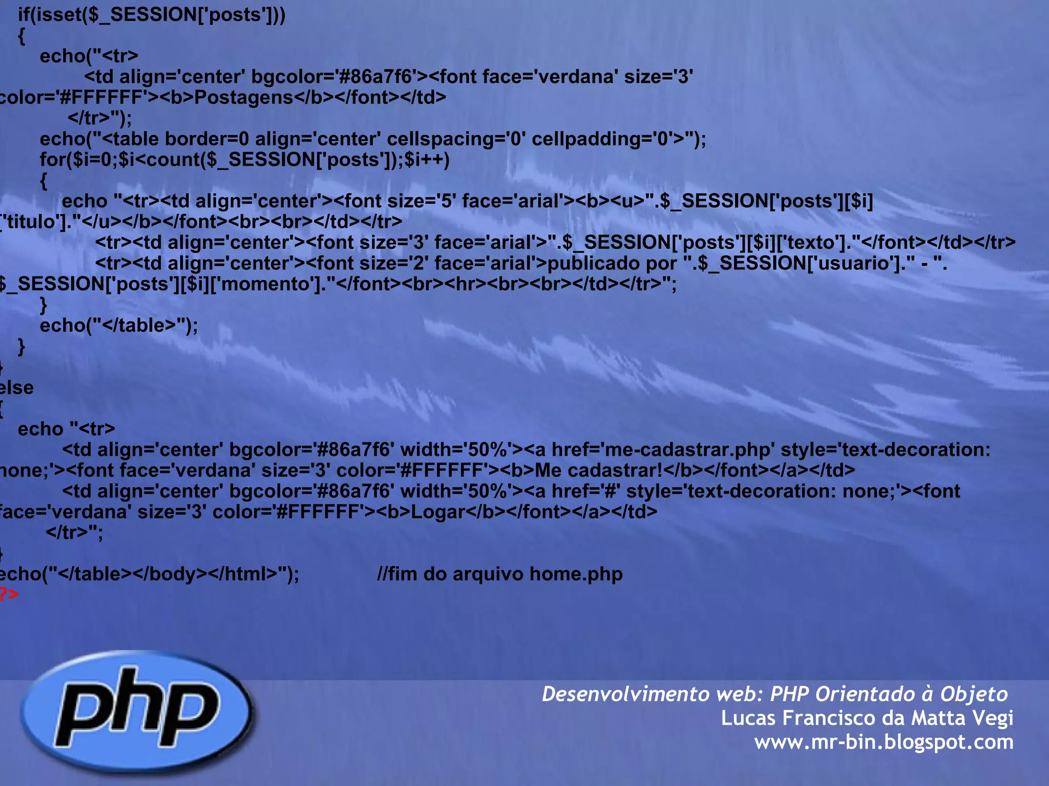      if(isset($_SESSION['posts']))     {         echo("<tr>                 <td align='center' bgcolor='#86a7f6'><font face='verdana' size='3' color='#FFFFFF'><b>Postagens</b></font></td>              </tr>");         echo("<table border=0 align='center' cellspacing='0' cellpadding='0'>");         for($i=0;$i<count($_SESSION['posts']);$i++)         {             echo "<tr><td align='center'><font size='5' face='arial'><b><u>".$_SESSION['posts'][$i]['titulo']."</u></b></font><br><br></td></tr>                   <tr><td align='center'><font size='3' face='arial'>".$_SESSION['posts'][$i]['texto']."</font></td></tr>                   <tr><td align='center'><font size='2' face='arial'>publicado por ".$_SESSION['usuario']." - ".$_SESSION['posts'][$i]['momento']."</font><br><hr><br><br></td></tr>";             }         echo("</table>");            } } else {     echo "<tr>             <td align='center' bgcolor='#86a7f6' width='50%'><a href='me-cadastrar.php' style='text-decoration: none;'><font face='verdana' size='3' color='#FFFFFF'><b>Me cadastrar!</b></font></a></td>             <td align='center' bgcolor='#86a7f6' width='50%'><a href='#' style='text-decoration: none;'><font face='verdana' size='3' color='#FFFFFF'><b>Logar</b></font></a></td>          </tr>"; } echo("</table></body></html>");              //fim do arquivo home.php ?> Desenvolvimento web: PHP Orientado à Objeto  Lucas Francisco da Matta Vegi www.mr-bin.blogspot.com 