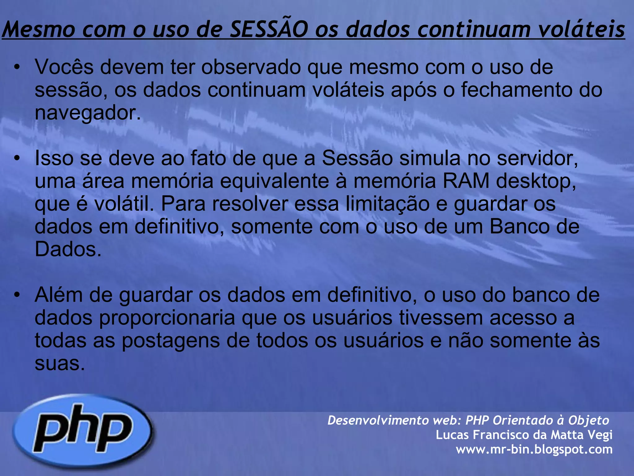 Mesmo com o uso de SESSÃO os dados continuam voláteis Vocês devem ter observado que mesmo com o uso de sessão, os dados continuam voláteis após o fechamento do navegador.   Isso se deve ao fato de que a Sessão simula no servidor, uma área memória equivalente à memória RAM desktop, que é volátil. Para resolver essa limitação e guardar os dados em definitivo, somente com o uso de um Banco de Dados.   Além de guardar os dados em definitivo, o uso do banco de dados proporcionaria que os usuários tivessem acesso a todas as postagens de todos os usuários e não somente às suas.  Desenvolvimento web: PHP Orientado à Objeto  Lucas Francisco da Matta Vegi www.mr-bin.blogspot.com 