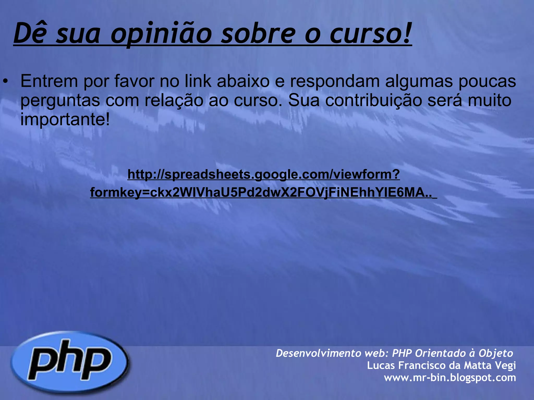 Dê sua opinião sobre o curso! Entrem por favor no link abaixo e respondam algumas poucas perguntas com relação ao curso. Sua contribuição será muito importante!     http://spreadsheets.google.com/viewform?formkey=ckx2WlVhaU5Pd2dwX2FOVjFiNEhhYlE6MA..   Desenvolvimento web: PHP Orientado à Objeto  Lucas Francisco da Matta Vegi www.mr-bin.blogspot.com 