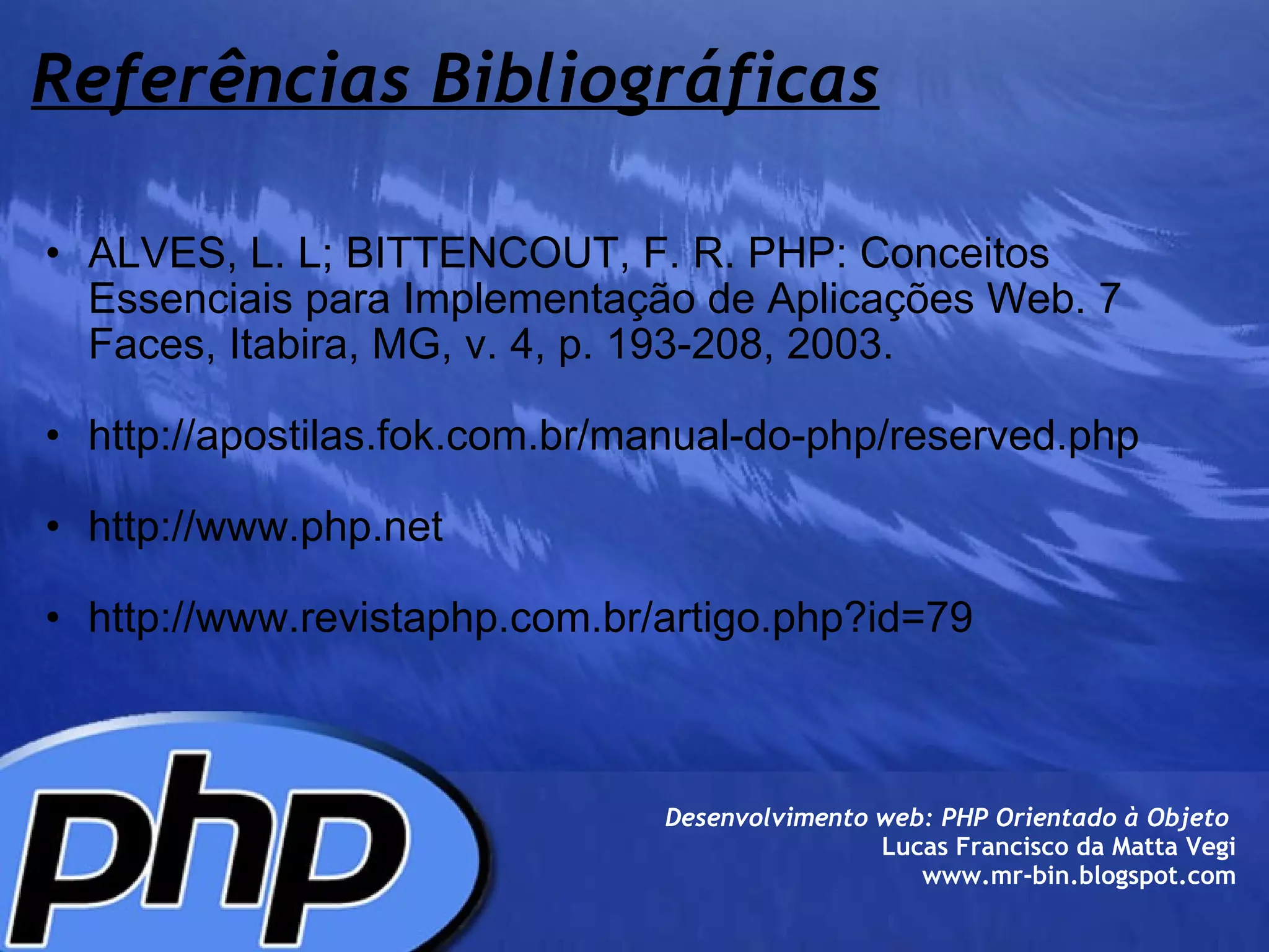 Referências Bibliográficas ALVES, L. L; BITTENCOUT, F. R. PHP: Conceitos Essenciais para Implementação de Aplicações Web. 7 Faces, Itabira, MG, v. 4, p. 193-208, 2003.   http://apostilas.fok.com.br/manual-do-php/reserved.php   http://www.php.net    http://www.revistaphp.com.br/artigo.php?id=79  Desenvolvimento web: PHP Orientado à Objeto  Lucas Francisco da Matta Vegi www.mr-bin.blogspot.com 