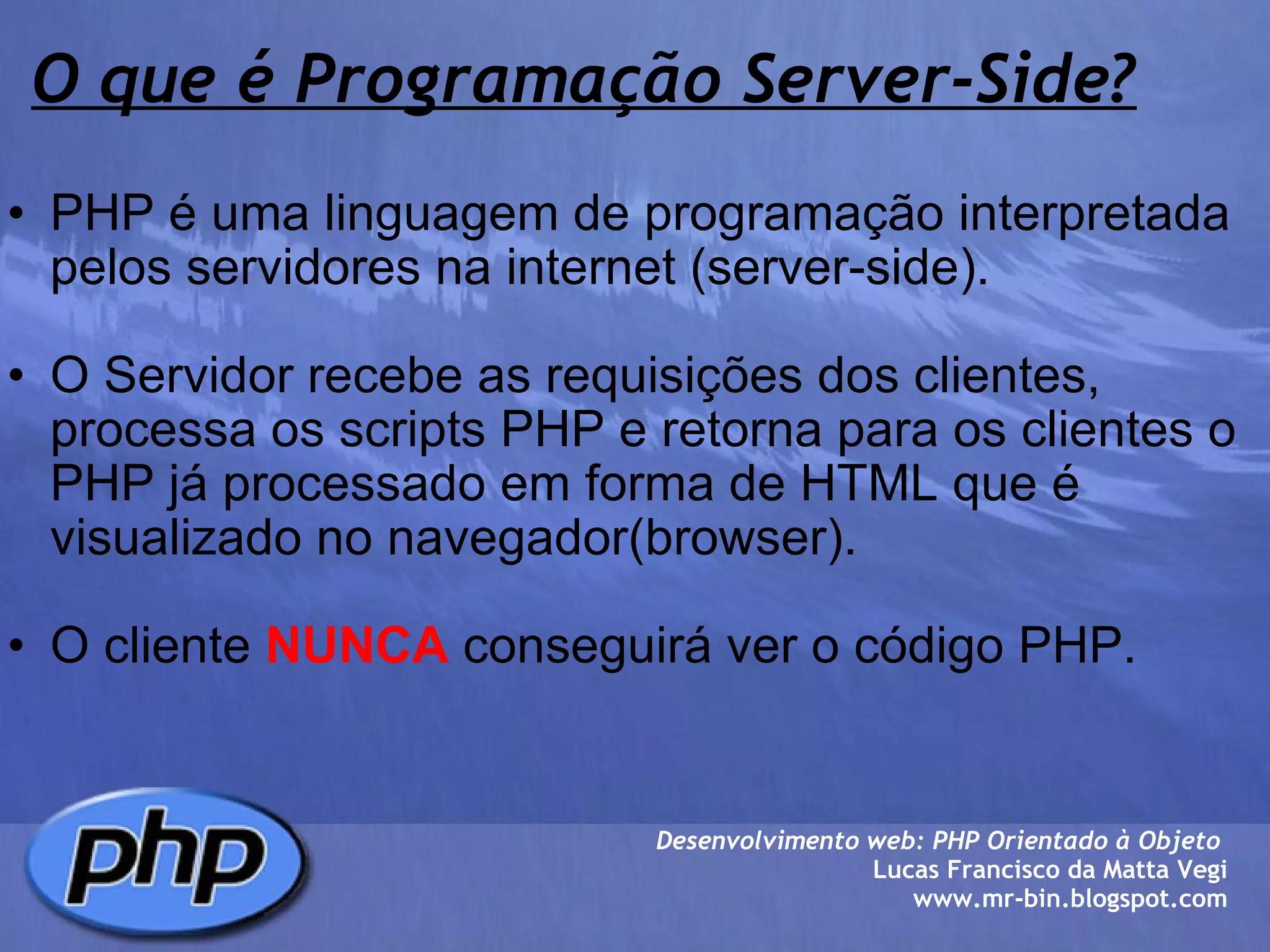 O que é Programação Server-Side? PHP é uma linguagem de programação interpretada pelos servidores na internet (server-side).   O Servidor recebe as requisições dos clientes, processa os scripts PHP e retorna para os clientes o PHP já processado em forma de HTML que é visualizado no navegador(browser).   O cliente  NUNCA  conseguirá ver o código PHP.  Desenvolvimento web: PHP Orientado à Objeto  Lucas Francisco da Matta Vegi www.mr-bin.blogspot.com 
