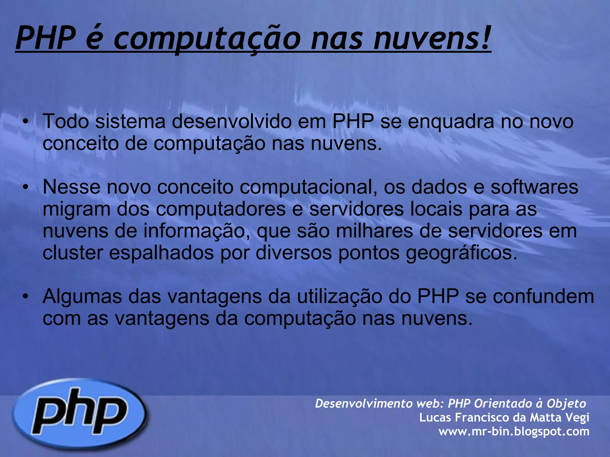 PHP é computação nas nuvens! Todo sistema desenvolvido em PHP se enquadra no novo conceito de computação nas nuvens.   Nesse novo conceito computacional, os dados e softwares migram dos computadores e servidores locais para as nuvens de informação, que são milhares de servidores em cluster espalhados por diversos pontos geográficos.    Algumas das vantagens da utilização do PHP se confundem com as vantagens da computação nas nuvens. Desenvolvimento web: PHP Orientado à Objeto  Lucas Francisco da Matta Vegi www.mr-bin.blogspot.com 