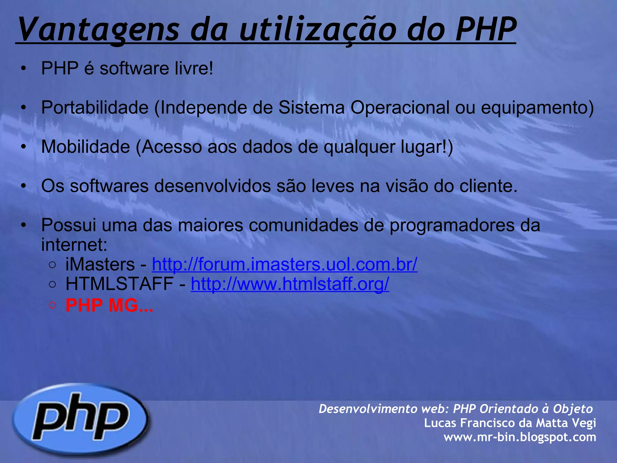 Vantagens da utilização do PHP PHP é software livre!   Portabilidade (Independe de Sistema Operacional ou equipamento)   Mobilidade (Acesso aos dados de qualquer lugar!)   Os softwares desenvolvidos são leves na visão do cliente.   Possui uma das maiores comunidades de programadores da internet:  iMasters -  http://forum.imasters.uol.com.br/ HTMLSTAFF -  http://www.htmlstaff.org/ PHP MG...   Desenvolvimento web: PHP Orientado à Objeto  Lucas Francisco da Matta Vegi www.mr-bin.blogspot.com 