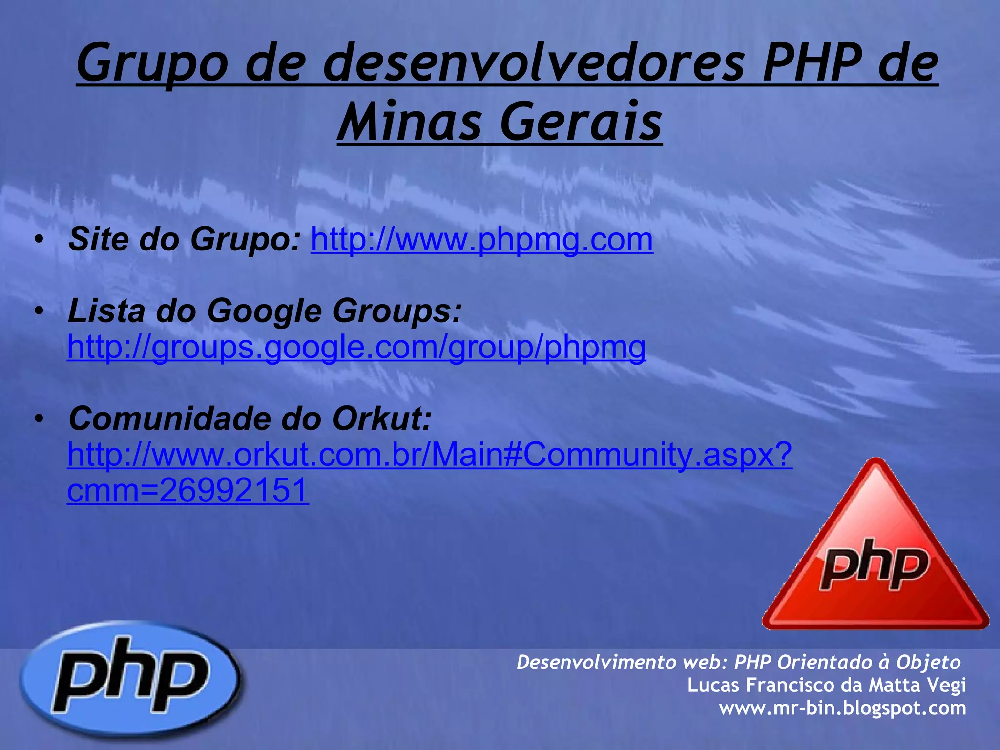   Grupo de desenvolvedores PHP de Minas Gerais Site do Grupo:   http://www.phpmg.com   Lista do Google Groups:   http://groups.google.com/group/phpmg   Comunidade do Orkut:   http://www.orkut.com.br/Main#Community.aspx?cmm=26992151 Desenvolvimento web: PHP Orientado à Objeto  Lucas Francisco da Matta Vegi www.mr-bin.blogspot.com 