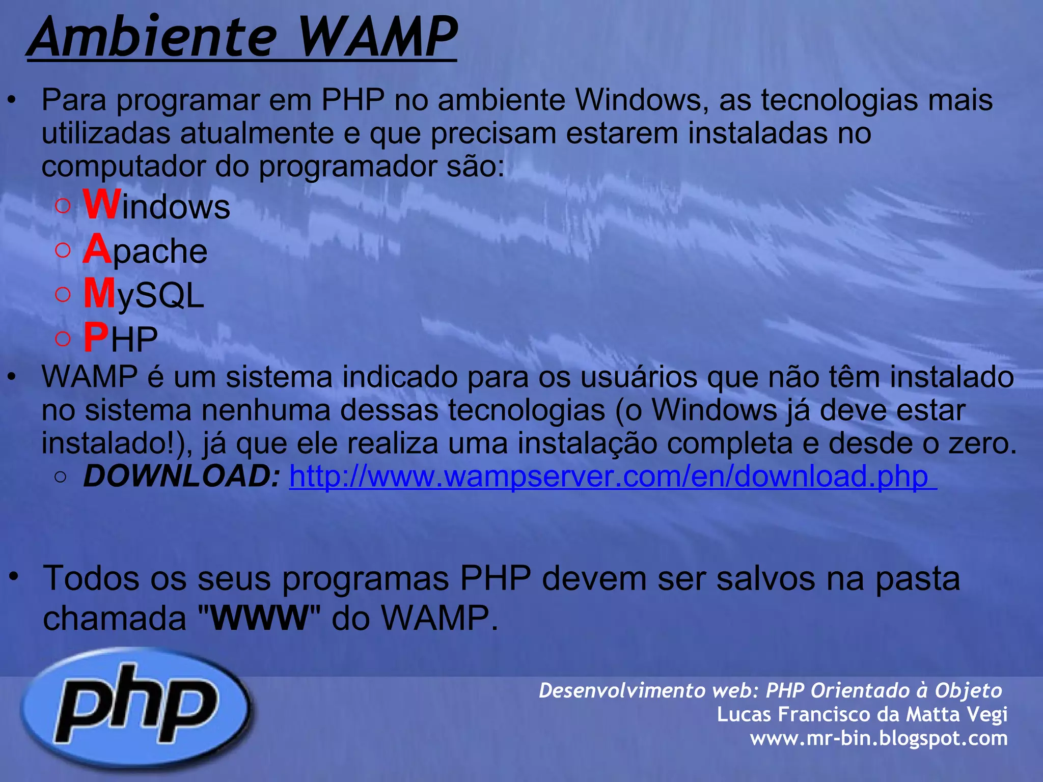 Ambiente WAMP Para programar em PHP no ambiente Windows, as tecnologias mais utilizadas atualmente e que precisam estarem instaladas no computador do programador são: W indows  A pache M ySQL P HP WAMP é um sistema indicado para os usuários que não têm instalado no sistema nenhuma dessas tecnologias (o Windows já deve estar instalado!), já que ele realiza uma instalação completa e desde o zero. DOWNLOAD:   http://www.wampserver.com/en/download.php        Desenvolvimento web: PHP Orientado à Objeto  Lucas Francisco da Matta Vegi www.mr-bin.blogspot.com Todos os seus programas PHP devem ser salvos na pasta chamada " WWW " do WAMP. 