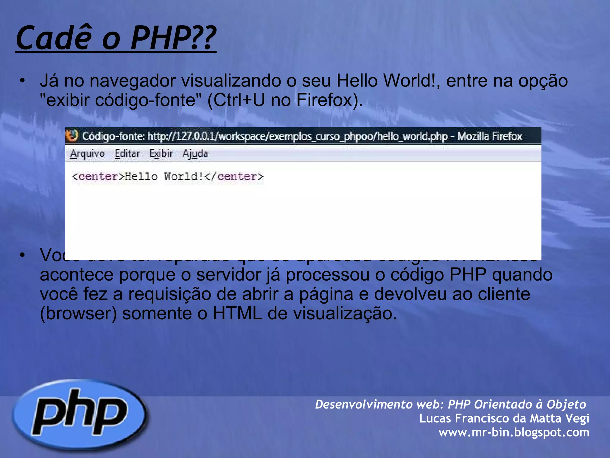 Cadê o PHP?? Já no navegador visualizando o seu Hello World!, entre na opção "exibir código-fonte" (Ctrl+U no Firefox).               Você deve ter reparado que só apareceu códigos HTML. Isso acontece porque o servidor já processou o código PHP quando você fez a requisição de abrir a página e devolveu ao cliente (browser) somente o HTML de visualização. Desenvolvimento web: PHP Orientado à Objeto  Lucas Francisco da Matta Vegi www.mr-bin.blogspot.com 